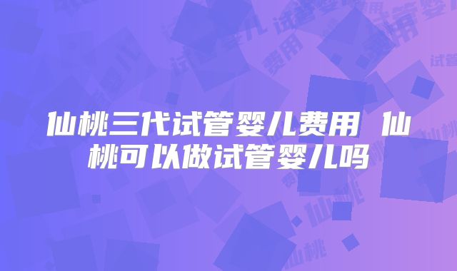 仙桃三代试管婴儿费用 仙桃可以做试管婴儿吗