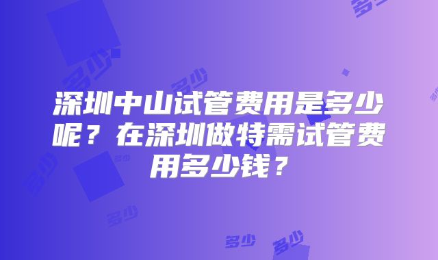 深圳中山试管费用是多少呢？在深圳做特需试管费用多少钱？