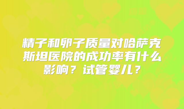 精子和卵子质量对哈萨克斯坦医院的成功率有什么影响?试管婴儿?