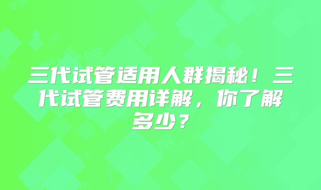三代试管适用人群揭秘!三代试管费用详解,你了解多少?
