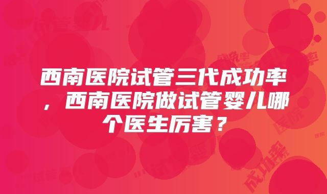 西南医院试管三代成功率,西南医院做试管婴儿哪个医生厉害?