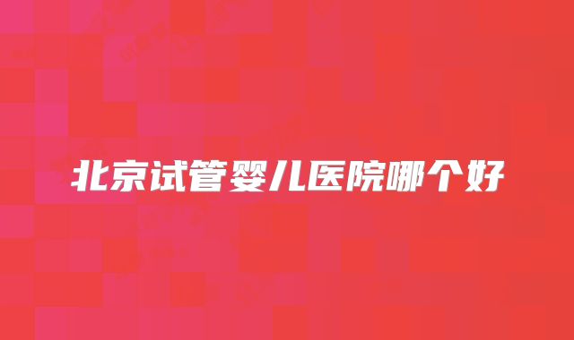 北京试管婴儿医院哪个好