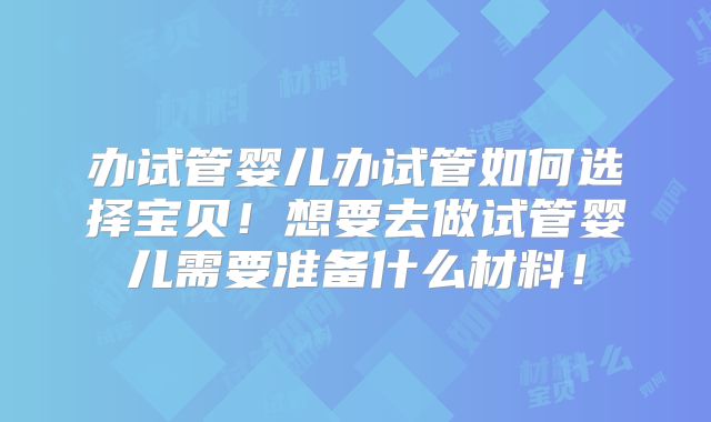 办试管婴儿办试管如何选择宝贝!想要去做试管婴儿需要准备什么材料!