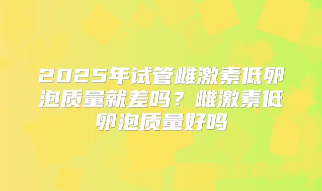 2025年试管雌激素低卵泡质量就差吗?雌激素低卵泡质量好吗