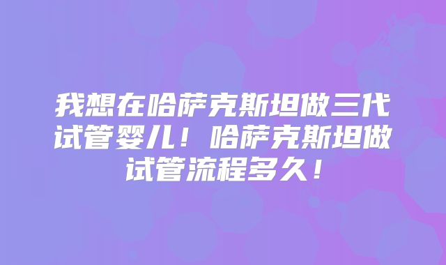 我想在哈萨克斯坦做三代试管婴儿!哈萨克斯坦做试管流程多久!