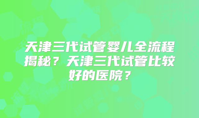 天津三代试管婴儿全流程揭秘?天津三代试管比较好的医院?