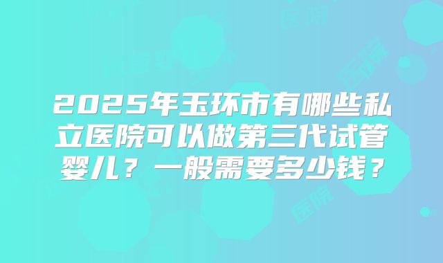 2025年玉环市有哪些私立医院可以做第三代试管婴儿？一般需要多少钱？