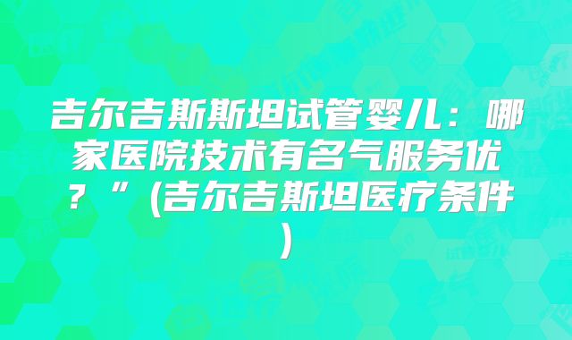 吉尔吉斯斯坦试管婴儿:哪家医院技术有名气服务优?”(吉尔吉斯坦医疗条件)
