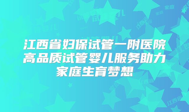 江西省妇保试管一附医院高品质试管婴儿服务助力家庭生育梦想