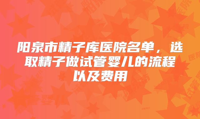 阳泉市精子库医院名单，选取精子做试管婴儿的流程以及费用