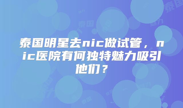 泰国明星去nic做试管，nic医院有何独特魅力吸引他们？