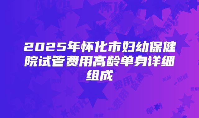 2025年怀化市妇幼保健院试管费用高龄单身详细组成
