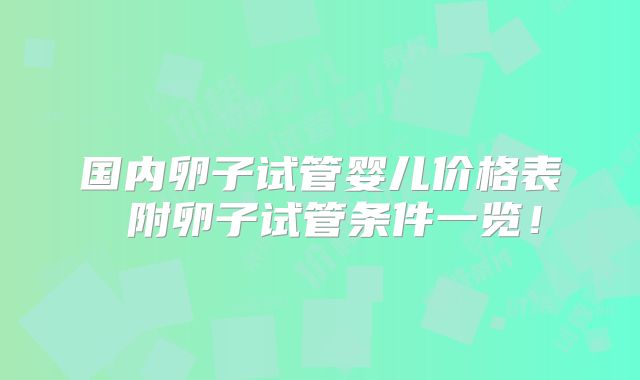 国内卵子试管婴儿价格表 附卵子试管条件一览！