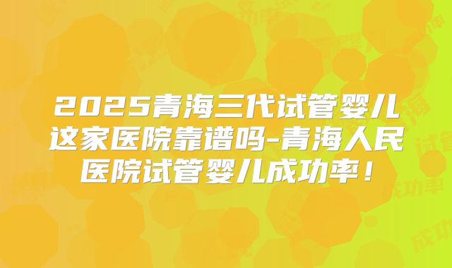 2025青海三代试管婴儿这家医院靠谱吗-青海人民医院试管婴儿成功率！