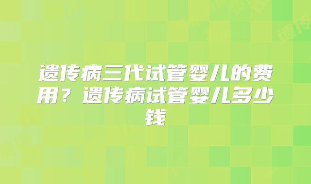 遗传病三代试管婴儿的费用？遗传病试管婴儿多少钱