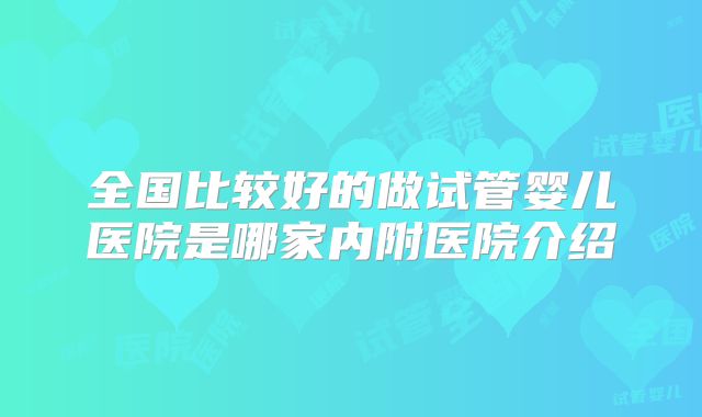 全国比较好的做试管婴儿医院是哪家内附医院介绍