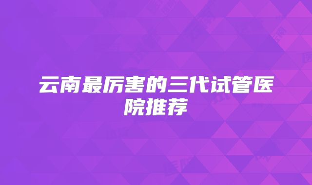 云南最厉害的三代试管医院推荐