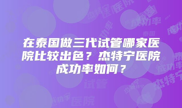 在泰国做三代试管哪家医院比较出色?杰特宁医院成功率如何?