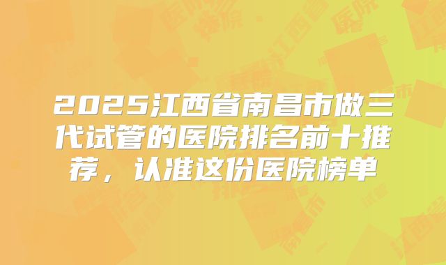 2025江西省南昌市做三代试管的医院排名前十推荐，认准这份医院榜单