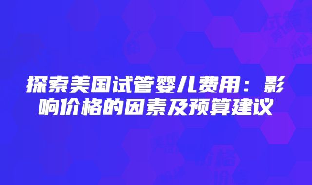 探索美国试管婴儿费用：影响价格的因素及预算建议