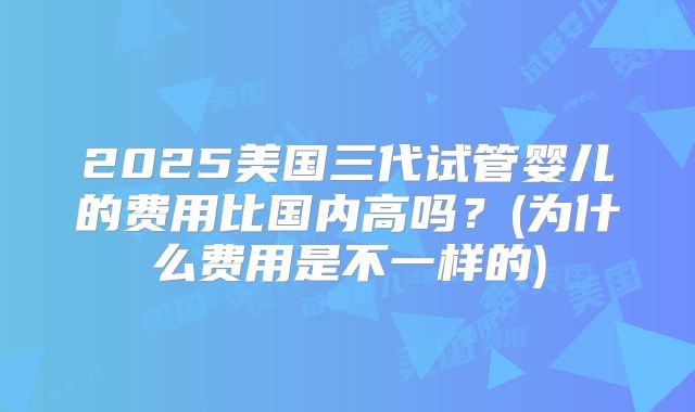 2025美国三代试管婴儿的费用比国内高吗?(为什么费用是不一样的)