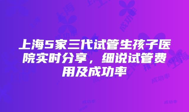 上海5家三代试管生孩子医院实时分享,细说试管费用及成功率