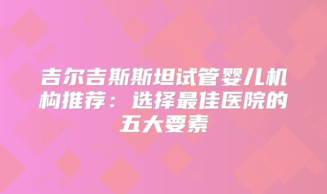 吉尔吉斯斯坦试管婴儿机构推荐:选择最佳医院的五大要素