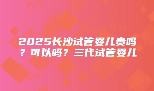 2025长沙试管婴儿贵吗？可以吗？三代试管婴儿