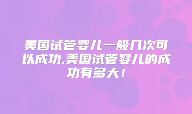 美国试管婴儿一般几次可以成功,美国试管婴儿的成功有多大！