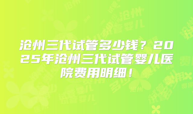 沧州三代试管多少钱？2025年沧州三代试管婴儿医院费用明细！