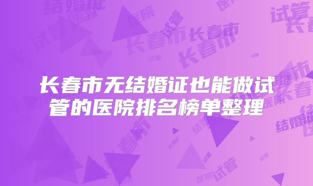 长春市无结婚证也能做试管的医院排名榜单整理