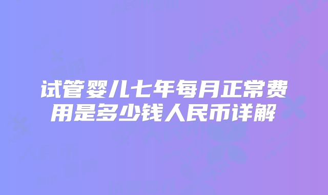 试管婴儿七年每月正常费用是多少钱人民币详解