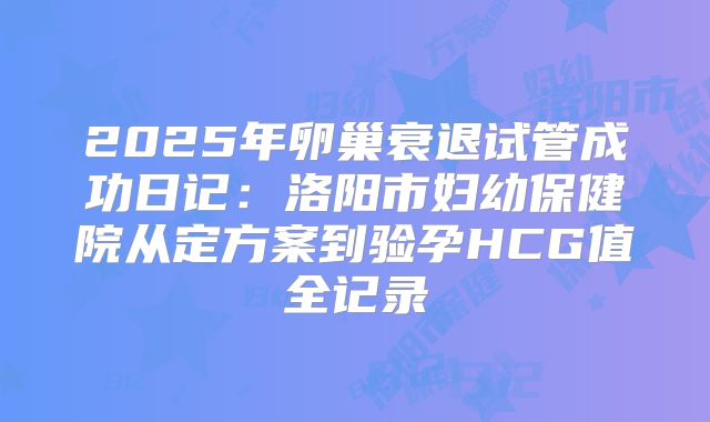 2025年卵巢衰退试管成功日记:洛阳市妇幼保健院从定方案到验孕HCG值全记录