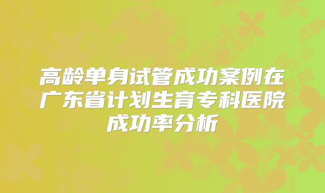 高龄单身试管成功案例在广东省计划生育专科医院成功率分析