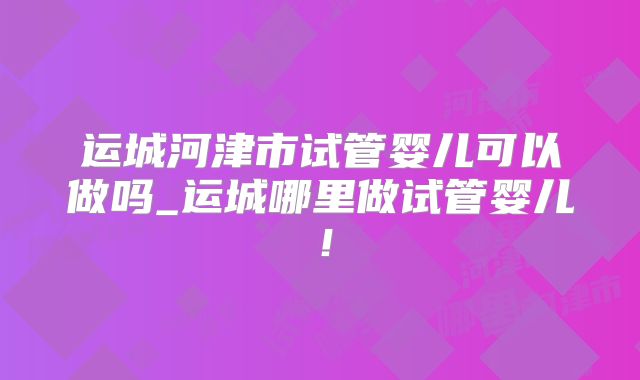 运城河津市试管婴儿可以做吗_运城哪里做试管婴儿！