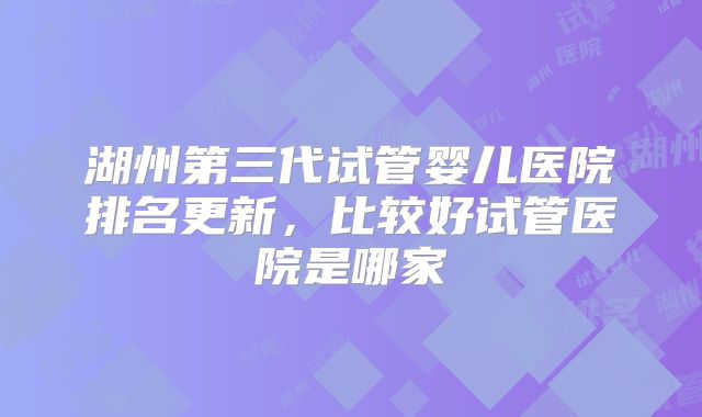 湖州第三代试管婴儿医院排名更新，比较好试管医院是哪家
