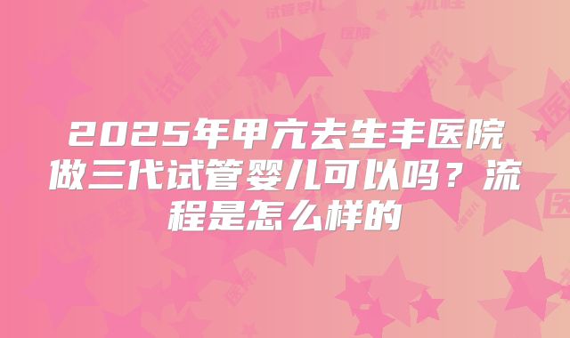 2025年甲亢去生丰医院做三代试管婴儿可以吗？流程是怎么样的