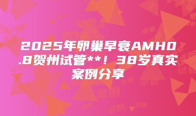 2025年卵巢早衰AMH0.8贺州试管**!38岁真实案例分享