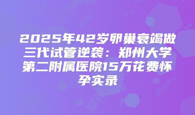 2025年42岁卵巢衰竭做三代试管逆袭:郑州大学第二附属医院15万花费怀孕实录