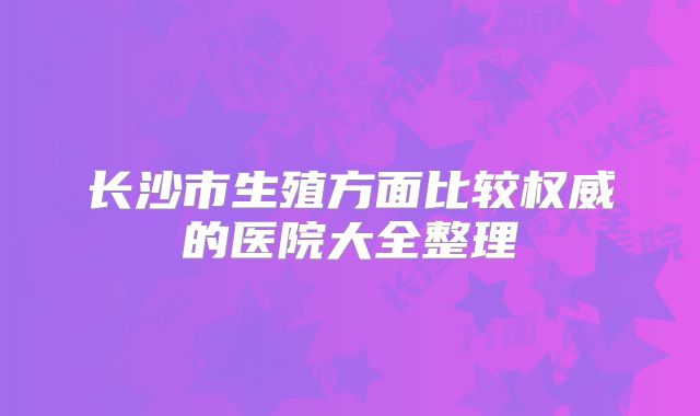 长沙市生殖方面比较权威的医院大全整理