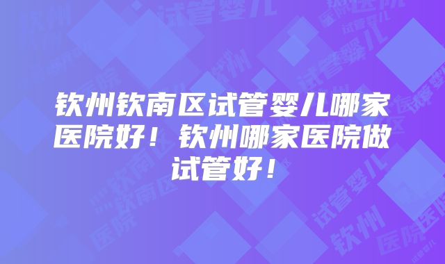 钦州钦南区试管婴儿哪家医院好！钦州哪家医院做试管好！