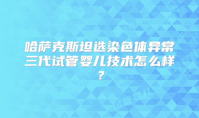 哈萨克斯坦选染色体异常三代试管婴儿技术怎么样？