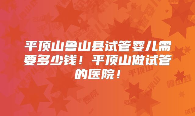 平顶山鲁山县试管婴儿需要多少钱！平顶山做试管的医院！