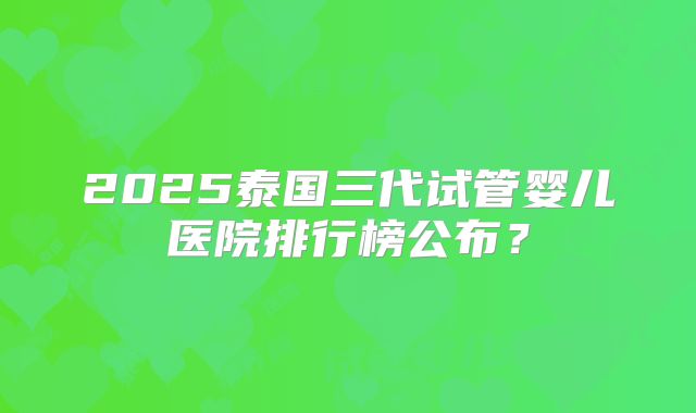 2025泰国三代试管婴儿医院排行榜公布?