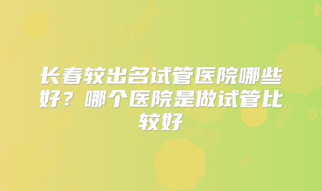 长春较出名试管医院哪些好？哪个医院是做试管比较好