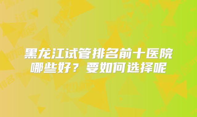 黑龙江试管排名前十医院哪些好?要如何选择呢