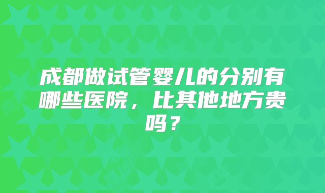 成都做试管婴儿的分别有哪些医院，比其他地方贵吗？