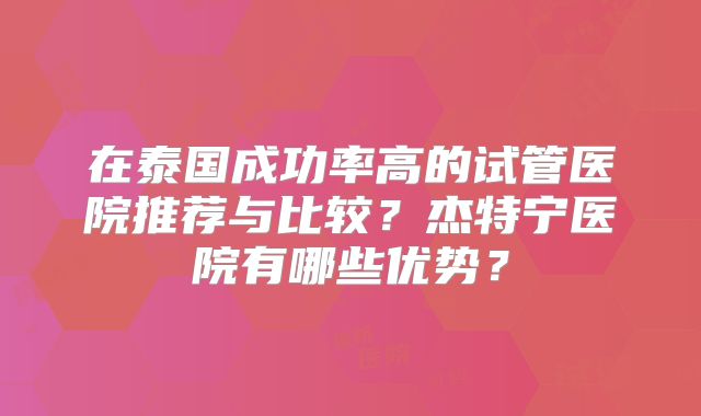在泰国成功率高的试管医院推荐与比较?杰特宁医院有哪些优势?