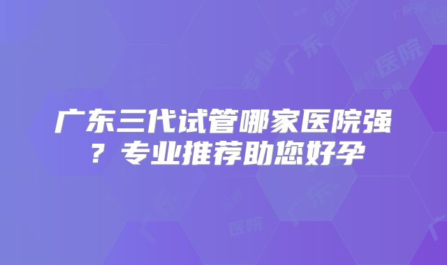 广东三代试管哪家医院强？专业推荐助您好孕