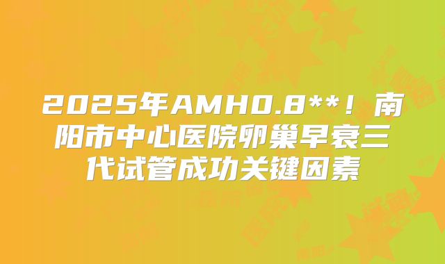 2025年AMH0.8**!南阳市中心医院卵巢早衰三代试管成功关键因素